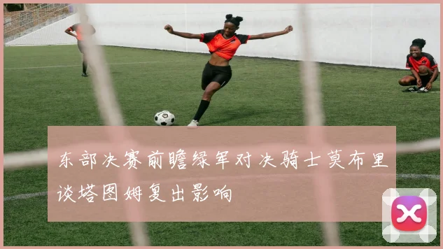 东部决赛前瞻绿军对决骑士莫布里谈塔图姆复出影响