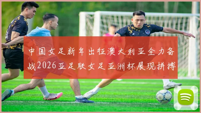 中国女足新年出征澳大利亚全力备战2026亚足联女足亚洲杯展现拼搏精神