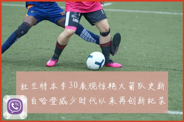 杜兰特本季30表现惊艳火箭队史新高自哈登威少时代以来再创新纪录