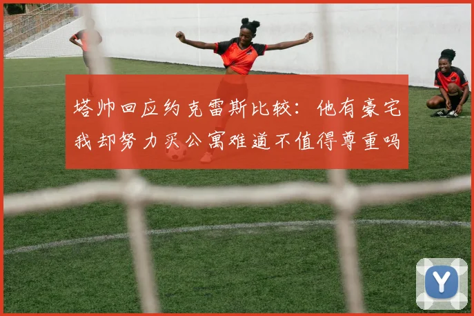 塔帅回应约克雷斯比较：他有豪宅我却努力买公寓难道不值得尊重吗