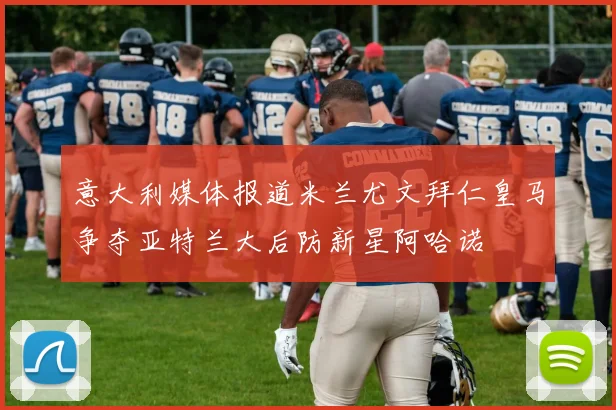 意大利媒体报道米兰尤文拜仁皇马争夺亚特兰大后防新星阿哈诺