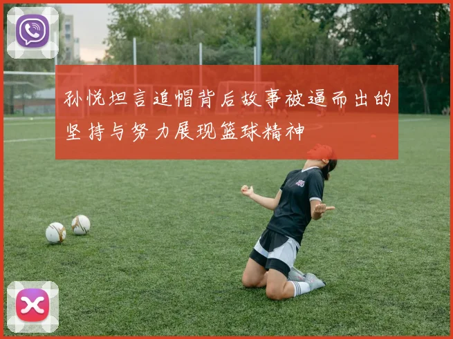 孙悦坦言追帽背后故事被逼而出的坚持与努力展现篮球精神