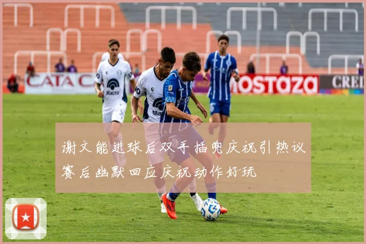 谢文能进球后双手插兜庆祝引热议赛后幽默回应庆祝动作好玩