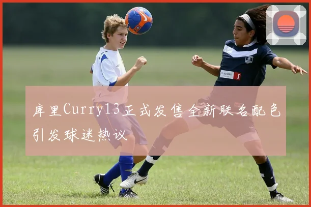 库里Curry13正式发售全新联名配色引发球迷热议